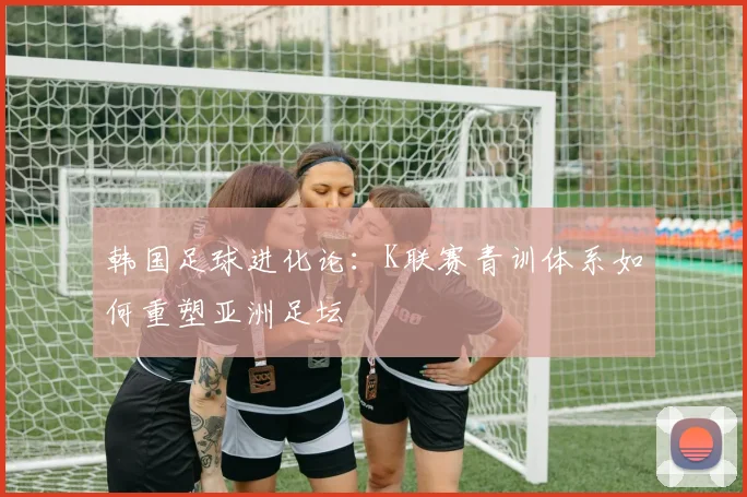 韩国足球进化论：K联赛青训体系如何重塑亚洲足坛
